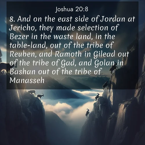 BasicEnglish Joshua  ; image nature: image with the bible verse :And on the east side of Jordan at Jericho, they made selection of Bezer in the waste land, in the table-land, out of the tribe of Reuben, and Ramoth in Gilead out of the tribe of Gad, and Golan in Bashan out of the tribe of Manasseh. ; Explore a spring collection of Bible images, with landscapes of green hills, wildflowers, and crystal-clear streams. These images symbolize the blossoming of God&#039;s creation. Download verses like KJV Joshua 20:8. Current verse is overlayed with the thematic nature scene : Mountain goats traverse sheer faces. Clouds part to reveal their path. ; 20:8