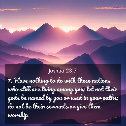BasicEnglish Joshua  ; image nature: image with the bible verse :Have nothing to do with these nations who still are living among you; let not their gods be named by you or used in your oaths; do not be their servants or give them worship: ; Explore a spring collection of Bible images, with landscapes of green hills, wildflowers, and crystal-clear streams. These images symbolize the blossoming of God&#039;s creation. Download verses like KJV Joshua 23:7. Current verse is overlayed with the thematic nature scene : Morning sun ignites mountain peaks. Valleys still sleep in purple shadow. ; 23:7