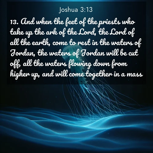BasicEnglish Joshua  ; image nature: image with the bible verse :And when the feet of the priests who take up the ark of the Lord, the Lord of all the earth, come to rest in the waters of Jordan, the waters of Jordan will be cut off, all the waters flowing down from higher up, and will come together in a mass. ; Explore a rich collection of Bible verse images beautifully illustrated by natural landscapes, such as colorful skies, towering mountains, and tranquil rivers. The images highlight the serenity of God&#039;s creation with vivid tones and carefully chosen typography. Download and share inspiring verses like KJV Joshua 3:13. Current verse is overlayed with the thematic nature scene : A lone jellyfish pulses through midnight waters. Its bioluminescent tendrils paint trails of azure light in the depths. ; 3:13