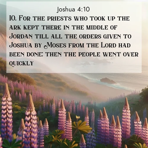 BasicEnglish Joshua  ; image nature: image with the bible verse :For the priests who took up the ark kept there in the middle of Jordan till all the orders given to Joshua by Moses from the Lord had been done: then the people went over quickly. ; Browse beautiful Bible verse images accompanied by peaceful scenes like calm seas, ancient forests, and radiant horizons. Download high-quality, free images featuring verses such as KJV Joshua 4:10. Current verse is overlayed with the thematic nature scene : Wild lupines carpet coastal bluffs. Pacific fog rolls in like smoke. ; 4:10