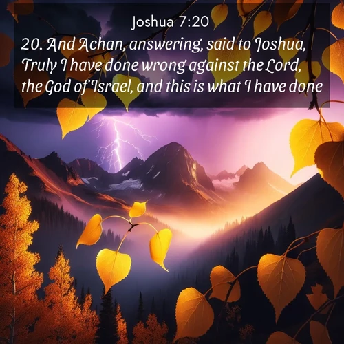BasicEnglish Joshua  ; image nature: image with the bible verse :And Achan, answering, said to Joshua, Truly I have done wrong against the Lord, the God of Israel, and this is what I have done: ; Admire Bible verse images illustrated by summer photos, such as sunny beaches, sparkling waves, and swaying palm trees. These bright scenes highlight the joy and warmth of God&#039;s creation. Download and share verses like KJV Joshua 7:20. Current verse is overlayed with the thematic nature scene : Aspen leaves quake golden against purple storm clouds. Lightning flickers between mountain peaks. ; 7:20