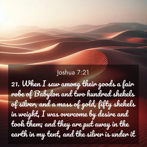 BasicEnglish Joshua  ; image nature: image with the bible verse :When I saw among their goods a fair robe of Babylon and two hundred shekels of silver, and a mass of gold, fifty shekels in weight, I was overcome by desire and took them; and they are put away in the earth in my tent, and the silver is under it. ; Discover our curated gallery of Bible verse images with breathtaking scenery, from tranquil deserts to lush green pastures. Perfect for phone wallpapers or sharing online. Download verses like KJV Joshua 7:21. Current verse is overlayed with the thematic nature scene : Desert wind sculpts abstract patterns in red sand. ; 7:21