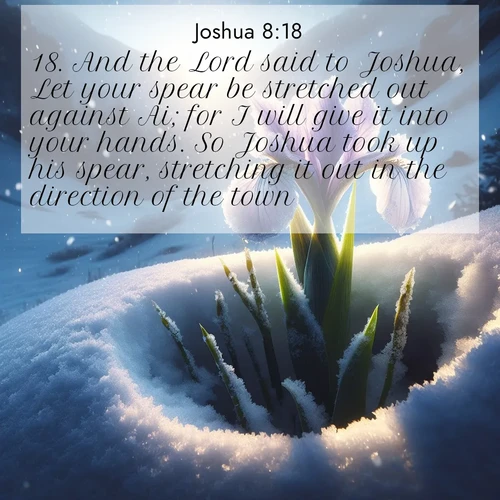 BasicEnglish Joshua  ; image nature: image with the bible verse :And the Lord said to Joshua, Let your spear be stretched out against Ai; for I will give it into your hands. So Joshua took up his spear, stretching it out in the direction of the town. ; Dive into our collection of Bible verse images combined with sublime nature photos, such as graceful waterfalls, radiant sunsets, and endless meadows. These compositions highlight the peace and harmony of God&#039;s creation with vivid colors and carefully integrated text. Download and share verses like KJV Joshua 8:18. Current verse is overlayed with the thematic nature scene : Wild iris breaks through spring snow. Alpine light ignites petals. ; 8:18