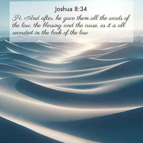BasicEnglish Joshua  ; image nature: image with the bible verse :And after, he gave them all the words of the law, the blessing and the curse, as it is all recorded in the book of the law; ; Explore a collection of free Bible verse images paired with serene landscapes like golden beaches, verdant forests, and clear blue skies. Each image is ideal for desktop or phone wallpapers. Share verses like KJV Joshua 8:34. Current verse is overlayed with the thematic nature scene : Sand dunes ripple to the horizon like frozen waves. Wind erases all traces of life from their surfaces. ; 8:34