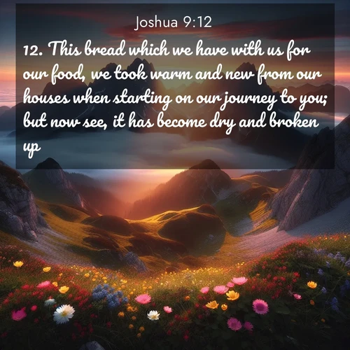 BasicEnglish Joshua  ; image nature: image with the bible verse :This bread which we have with us for our food, we took warm and new from our houses when starting on our journey to you; but now see, it has become dry and broken up. ; Browse a vast collection of Bible verse images featuring awe-inspiring landscapes such as calm lakes, vibrant sunsets, and peaceful fields. Download them for free and enjoy verses like KJV Joshua 9:12. Current verse is overlayed with the thematic nature scene : Jagged peaks pierce through low-hanging clouds at sunrise. Alpine flowers dot the meadow below with splashes of color. ; 9:12