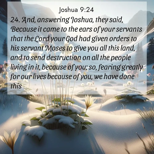 BasicEnglish Joshua  ; image nature: image with the bible verse :And, answering Joshua, they said, Because it came to the ears of your servants that the Lord your God had given orders to his servant Moses to give you all this land, and to send destruction on all the people living in it, because of you; so, fearing greatly for our lives because of you, we have done this. ; Download inspiring Bible verse images featuring stunning natural vistas, from tropical islands to rolling hills. These free images make perfect wallpapers or gifts. Share verses like KJV Joshua 9:24. Current verse is overlayed with the thematic nature scene : Wild columbines nod in alpine breeze. Glacier lilies dot snowy meadows. ; 9:24