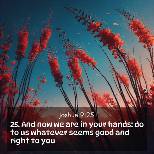 BasicEnglish Joshua  ; image nature: image with the bible verse :And now we are in your hands: do to us whatever seems good and right to you. ; Download Bible verse images featuring vibrant photos of nature, from snowy landscapes to golden deserts. These free images are perfect for phone wallpapers, desktop backgrounds, or sharing. Verses include KJV Joshua 9:25. Current verse is overlayed with the thematic nature scene : Desert ocotillo flames against blue sky. Wind sings through its scarlet blooms. ; 9:25