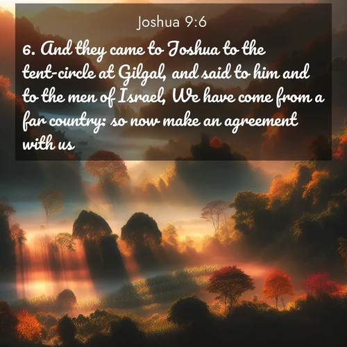BasicEnglish Joshua  ; image nature: image with the bible verse :And they came to Joshua to the tent-circle at Gilgal, and said to him and to the men of Israel, We have come from a far country: so now make an agreement with us. ; Browse a vast collection of Bible verse images featuring awe-inspiring landscapes such as calm lakes, vibrant sunsets, and peaceful fields. Download them for free and enjoy verses like KJV Joshua 9:6. Current verse is overlayed with the thematic nature scene : Autumn mist rises from warming morning valleys. ; 9:6