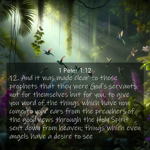 BasicEnglish 1 Peter  ; image nature: image with the bible verse :And it was made clear to those prophets that they were God&#039;s servants not for themselves but for you, to give you word of the things which have now come to your ears from the preachers of the good news through the Holy Spirit sent down from heaven; things which even angels have a desire to see. ; Admire Bible images evoking autumn, with warm colors of fallen leaves, harvested fields, and tranquil woods. These inspiring landscapes reflect the transition and beauty of God&#039;s creation. Download verses like KJV 1 Peter 1:12. Current verse is overlayed with the thematic nature scene : Wild orchids bloom in a rainforest canopy. Hummingbirds dart between the delicate flowers. ; 1:12