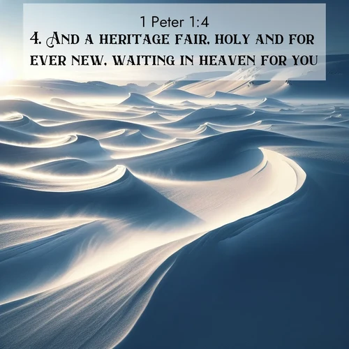BasicEnglish 1 Peter  ; image nature: image with the bible verse :And a heritage fair, holy and for ever new, waiting in heaven for you, ; Browse an inspiring gallery of Bible verse images with nature photos, such as blooming gardens, golden deserts, and shaded forests. The chosen images capture the peaceful and joyful essence of God&#039;s creation, with vibrant colors and harmonious fonts. Share verses like KJV 1 Peter 1:4. Current verse is overlayed with the thematic nature scene : Winter winds sculpt snow into graceful dunes across the tundra. ; 1:4
