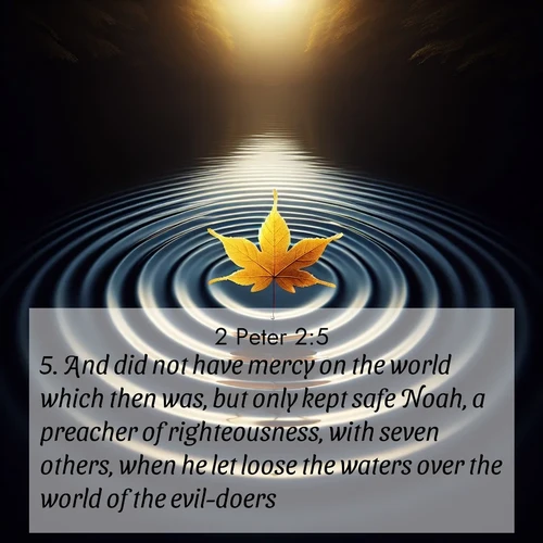 BasicEnglish 2 Peter  ; image nature: image with the bible verse :And did not have mercy on the world which then was, but only kept safe Noah, a preacher of righteousness, with seven others, when he let loose the waters over the world of the evil-doers; ; Explore Bible verse images beautifully illustrated with spring scenes, such as blooming meadows, trees in full bloom, and tranquil streams. These landscapes convey divine hope and vitality. Download and share verses like KJV 2 Peter 2:5. Current verse is overlayed with the thematic nature scene : A single maple leaf floats on black water. Concentric ripples spread outward into infinity. ; 2:5