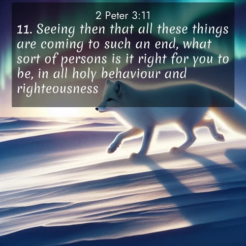 BasicEnglish 2 Peter  ; image nature: image with the bible verse :Seeing then that all these things are coming to such an end, what sort of persons is it right for you to be, in all holy behaviour and righteousness, ; Explore Bible verse images beautifully illustrated with spring scenes, such as blooming meadows, trees in full bloom, and tranquil streams. These landscapes convey divine hope and vitality. Download and share verses like KJV 2 Peter 3:11. Current verse is overlayed with the thematic nature scene : An arctic fox hunts across windswept tundra. Northern lights paint its white coat in pastels. ; 3:11