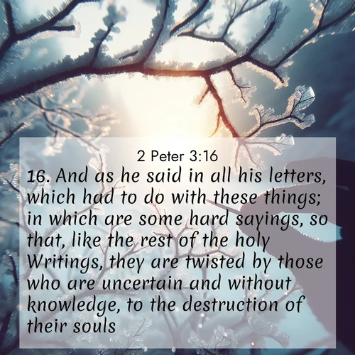 BasicEnglish 2 Peter  ; image nature: image with the bible verse :And as he said in all his letters, which had to do with these things; in which are some hard sayings, so that, like the rest of the holy Writings, they are twisted by those who are uncertain and without knowledge, to the destruction of their souls. ; Explore beautiful Bible verse images paired with serene natural settings, such as calm seas, snowy paths, and verdant hills. Each image is free to download for your spiritual inspiration. Share KJV 2 Peter 3:16. Current verse is overlayed with the thematic nature scene : Winter sunrise glows through ice-coated branches. ; 3:16