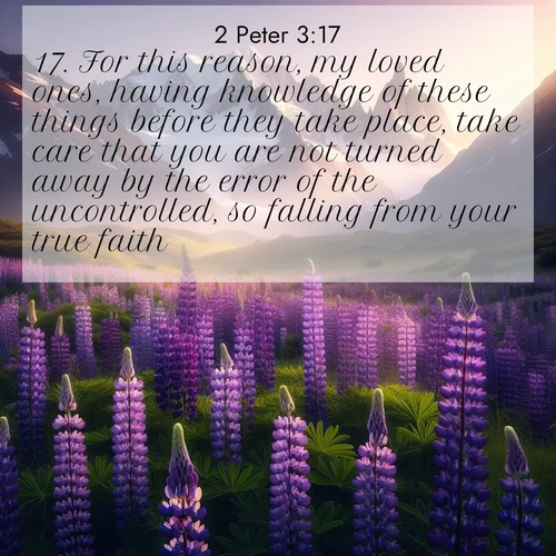 BasicEnglish 2 Peter  ; image nature: image with the bible verse :For this reason, my loved ones, having knowledge of these things before they take place, take care that you are not turned away by the error of the uncontrolled, so falling from your true faith. ; Browse a large collection of Bible verse images with photos showcasing the splendor of nature. Scenes of peaceful rivers, verdant valleys, and radiant skies enhance the inspiring verses. Each image reflects the serenity and joy of God&#039;s creation, with elegant text fonts. Download and share verses such as KJV 2 Peter 3:17. Current verse is overlayed with the thematic nature scene : Wild lupines paint mountain meadows purple. Snow lingers on distant peaks. ; 3:17