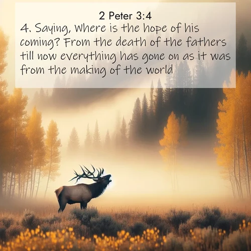 BasicEnglish 2 Peter  ; image nature: image with the bible verse :Saying, Where is the hope of his coming? From the death of the fathers till now everything has gone on as it was from the making of the world. ; Explore a stunning collection of Bible verse images featuring picturesque scenery like sun-drenched meadows, tranquil lakes, and majestic forests. All images are free to download and share. Verses include KJV 2 Peter 3:4. Current verse is overlayed with the thematic nature scene : A bull elk bugles across a misty valley. Aspen leaves quake golden in response. ; 3:4
