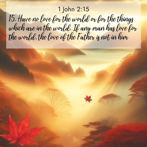 BasicEnglish 1 John  ; image nature: image with the bible verse :Have no love for the world or for the things which are in the world. If any man has love for the world, the love of the Father is not in him. ; Explore an inspiring selection of Bible verse images adorned with nature photos, such as starry skies, verdant hills, and golden beaches. Each image reflects the peace and beauty of God&#039;s creation with vibrant colors and varied fonts. Share uplifting verses like KJV 1 John 2:15. Current verse is overlayed with the thematic nature scene : Autumn fog fills a mountain valley. A red maple leaf drifts through golden light. ; 2:15