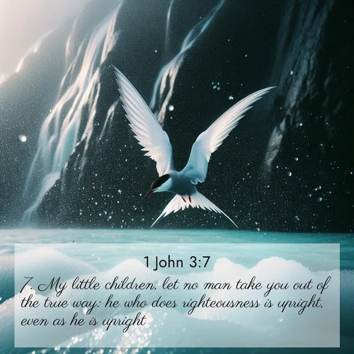 BasicEnglish 1 John  ; image nature: image with the bible verse :My little children, let no man take you out of the true way: he who does righteousness is upright, even as he is upright; ; Explore a gallery of beautiful Bible verse images with tranquil natural settings—perfect for phone backgrounds or inspirational posts. Download your favorite verses like KJV 1 John 3:7 today. Current verse is overlayed with the thematic nature scene : Arctic terns dive through sea spray above turquoise glacial meltwater. Their white wings flash silver against obsidian cliffs. ; 3:7