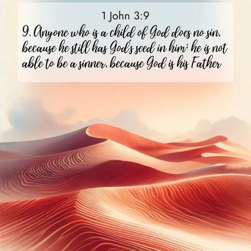 BasicEnglish 1 John  ; image nature: image with the bible verse :Anyone who is a child of God does no sin, because he still has God&#039;s seed in him; he is not able to be a sinner, because God is his Father. ; Browse our library of beautiful Bible verse images, perfect for wallpapers or sharing. Each verse is paired with serene natural landscapes like misty mountains, calming beaches, and colorful sunsets. Download and enjoy verses such as KJV 1 John 3:9. Current verse is overlayed with the thematic nature scene : Desert wind sculpts perfect ripples in red sand. Twilight paints the dunes in watercolor hues. ; 3:9