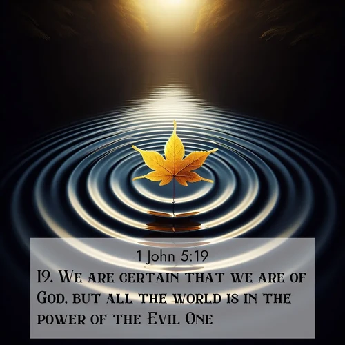 BasicEnglish 1 John  ; image nature: image with the bible verse :We are certain that we are of God, but all the world is in the power of the Evil One. ; Discover beautiful Bible verse images that combine inspiring scripture with captivating nature photos. Download high-quality images featuring lush valleys, peaceful streams, and endless horizons like KJV 1 John 5:19. Current verse is overlayed with the thematic nature scene : A single maple leaf floats on black water. Concentric ripples spread outward into infinity. ; 5:19