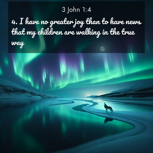 BasicEnglish 3 John  ; image nature: image with the bible verse :I have no greater joy than to have news that my children are walking in the true way. ; Browse high-resolution Bible verse images featuring stunning nature photography, such as radiant sunsets, tranquil rivers, and blooming fields. Perfect for wallpapers or sharing on social media. Download KJV 3 John 1:4. Current verse is overlayed with the thematic nature scene : Northern lights dance across a frozen lake in ribbons of green and purple. A lone wolf howls from the distant shore. ; 1:4