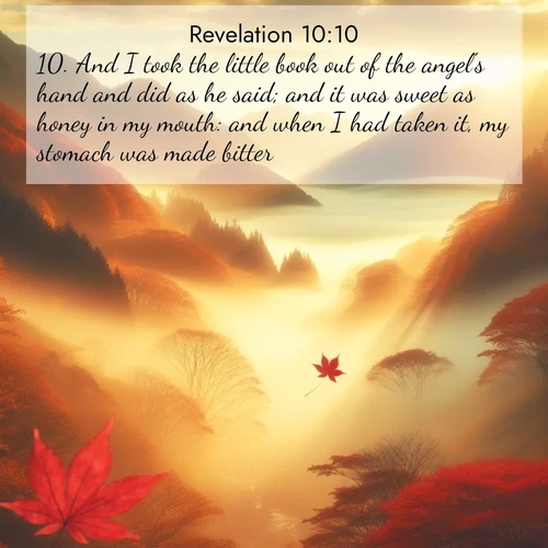 BasicEnglish Book of Revelation  ; image nature: image with the bible verse :And I took the little book out of the angel&#039;s hand and did as he said; and it was sweet as honey in my mouth: and when I had taken it, my stomach was made bitter. ; Discover inspiring Bible verse images featuring natural wonders like lush forests, sunny horizons, and cascading waterfalls. Perfect for wallpapers or spiritual encouragement. Download verses like KJV Book of Revelation 10:10. Current verse is overlayed with the thematic nature scene : Autumn fog fills a mountain valley. A red maple leaf drifts through golden light. ; 10:10