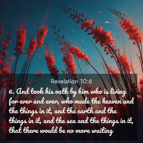 BasicEnglish Book of Revelation  ; image nature: image with the bible verse :And took his oath by him who is living for ever and ever, who made the heaven and the things in it, and the earth and the things in it, and the sea and the things in it, that there would be no more waiting: ; Discover Bible images capturing the essence of autumn, with wooded paths, golden fields, and swirling leaves. These scenes reflect the changing beauty of God&#039;s creation. Download verses like KJV Book of Revelation 10:6. Current verse is overlayed with the thematic nature scene : Desert ocotillo flames against blue sky. Wind sings through its scarlet blooms. ; 10:6