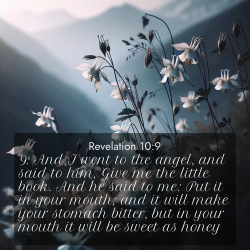 BasicEnglish Book of Revelation  ; image nature: image with the bible verse :And I went to the angel, and said to him, Give me the little book. And he said to me: Put it in your mouth; and it will make your stomach bitter, but in your mouth it will be sweet as honey. ; Dive into our collection of Bible verse images combined with sublime nature photos, such as graceful waterfalls, radiant sunsets, and endless meadows. These compositions highlight the peace and harmony of God&#039;s creation with vivid colors and carefully integrated text. Download and share verses like KJV Book of Revelation 10:9. Current verse is overlayed with the thematic nature scene : Wild columbines dance in breeze. Mountain air carries their perfume. ; 10:9
