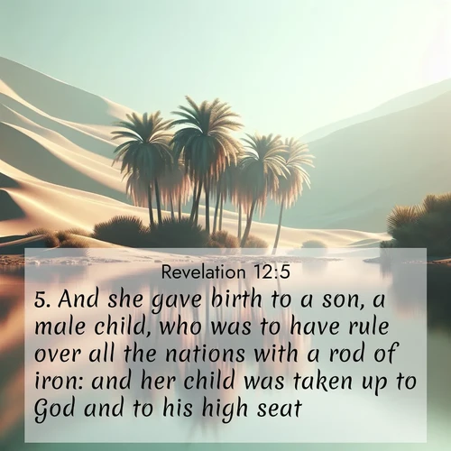 BasicEnglish Book of Revelation  ; image nature: image with the bible verse :And she gave birth to a son, a male child, who was to have rule over all the nations with a rod of iron: and her child was taken up to God and to his high seat. ; Download inspiring Bible verse images featuring stunning natural vistas, from tropical islands to rolling hills. These free images make perfect wallpapers or gifts. Share verses like KJV Book of Revelation 12:5. Current verse is overlayed with the thematic nature scene : A desert oasis shimmers in the midday heat, palm fronds rustling above still waters. ; 12:5