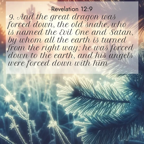 BasicEnglish Book of Revelation  ; image nature: image with the bible verse :And the great dragon was forced down, the old snake, who is named the Evil One and Satan, by whom all the earth is turned from the right way; he was forced down to the earth, and his angels were forced down with him. ; Admire stunning Bible verse images paired with photos of peaceful landscapes, such as foggy mornings, serene rivers, and blooming gardens. Download these free images and share verses like KJV Book of Revelation 12:9. Current verse is overlayed with the thematic nature scene : Morning frost rimes every needle. Weak sun struggles through branches. ; 12:9
