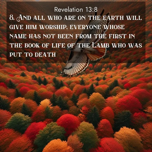 BasicEnglish Book of Revelation  ; image nature: image with the bible verse :And all who are on the earth will give him worship, everyone whose name has not been from the first in the book of life of the Lamb who was put to death. ; Download stunning Bible verse images paired with nature scenes like rolling clouds, sparkling waters, and vibrant flower fields. These free images are perfect for spiritual reflection or wallpaper use. Share KJV Book of Revelation 13:8. Current verse is overlayed with the thematic nature scene : A red-tailed hawk circles above autumn woods. Leaves below form a mosaic of fire. ; 13:8