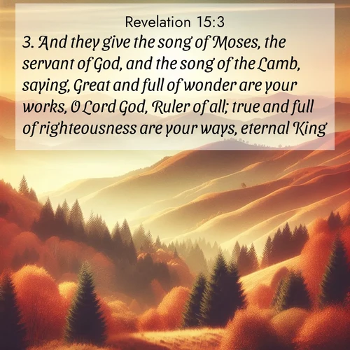 BasicEnglish Book of Revelation  ; image nature: image with the bible verse :And they give the song of Moses, the servant of God, and the song of the Lamb, saying, Great and full of wonder are your works, O Lord God, Ruler of all; true and full of righteousness are your ways, eternal King. ; Admire Bible verse images capturing the beauty of beaches, with turquoise waters, palm trees, and peaceful shores. These soothing scenes reflect God&#039;s serenity and majesty. Download and share verses like KJV Book of Revelation 15:3. Current verse is overlayed with the thematic nature scene : Autumn colors paint hillsides in warm earth tones. ; 15:3