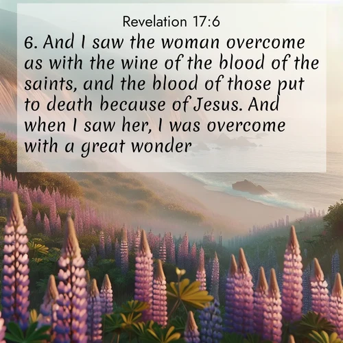 BasicEnglish Book of Revelation  ; image nature: image with the bible verse :And I saw the woman overcome as with the wine of the blood of the saints, and the blood of those put to death because of Jesus. And when I saw her, I was overcome with a great wonder. ; Explore Bible verse images beautifully illustrated with spring scenes, such as blooming meadows, trees in full bloom, and tranquil streams. These landscapes convey divine hope and vitality. Download and share verses like KJV Book of Revelation 17:6. Current verse is overlayed with the thematic nature scene : Wild lupines carpet coastal bluffs. Pacific fog rolls in like smoke. ; 17:6