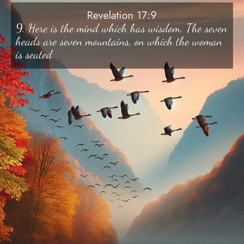 BasicEnglish Book of Revelation  ; image nature: image with the bible verse :Here is the mind which has wisdom. The seven heads are seven mountains, on which the woman is seated: ; Admire Bible verse images capturing the beauty of beaches, with turquoise waters, palm trees, and peaceful shores. These soothing scenes reflect God&#039;s serenity and majesty. Download and share verses like KJV Book of Revelation 17:9. Current verse is overlayed with the thematic nature scene : Wild geese arrow through autumn skies. Their calls echo off mountain walls. ; 17:9