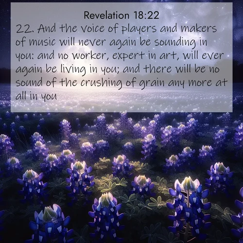 BasicEnglish Book of Revelation  ; image nature: image with the bible verse :And the voice of players and makers of music will never again be sounding in you: and no worker, expert in art, will ever again be living in you; and there will be no sound of the crushing of grain any more at all in you; ; Browse an inspiring gallery of Bible verse images with nature photos, such as blooming gardens, golden deserts, and shaded forests. The chosen images capture the peaceful and joyful essence of God&#039;s creation, with vibrant colors and harmonious fonts. Share verses like KJV Book of Revelation 18:22. Current verse is overlayed with the thematic nature scene : Moonlight illuminates a field of bluebonnets. A warm breeze carries their sweet fragrance across the prairie. ; 18:22