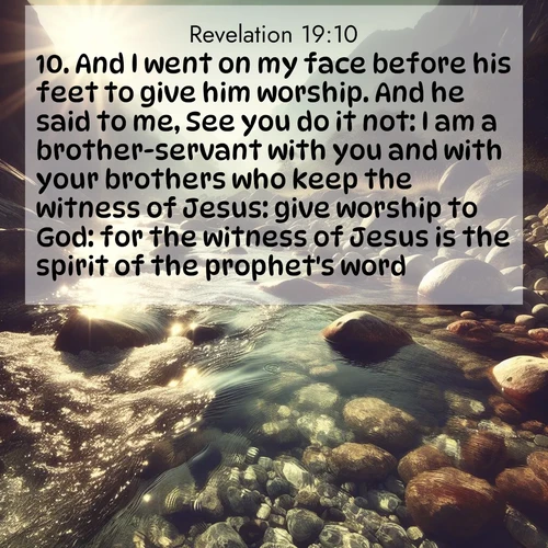 BasicEnglish Book of Revelation  ; image nature: image with the bible verse :And I went on my face before his feet to give him worship. And he said to me, See you do it not: I am a brother-servant with you and with your brothers who keep the witness of Jesus: give worship to God: for the witness of Jesus is the spirit of the prophet&#039;s word. ; Explore serene Bible verse images adorned with photos of divine creation—tranquil beaches, snowy mountains, and starry skies. Each image is free to download and share. Verses include KJV Book of Revelation 19:10. Current verse is overlayed with the thematic nature scene : Mountain streams sing ancient songs. Sunlight dances through clear pools. ; 19:10