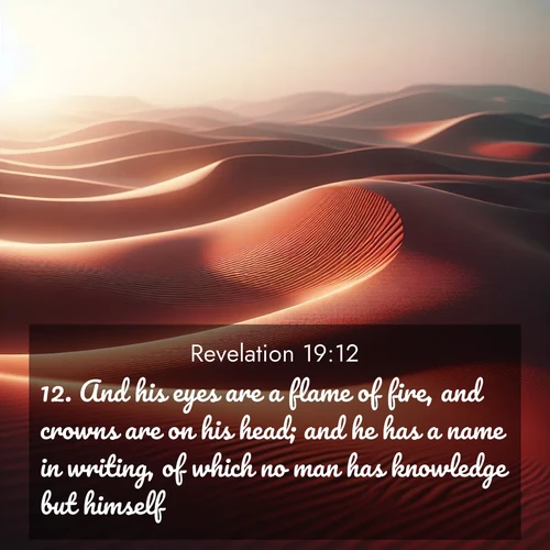BasicEnglish Book of Revelation  ; image nature: image with the bible verse :And his eyes are a flame of fire, and crowns are on his head; and he has a name in writing, of which no man has knowledge but himself. ; Download Bible verse images paired with breathtaking nature photos like golden deserts, shimmering seas, and blossoming orchards. These high-quality, free images are perfect for wallpapers or sharing. Verses include KJV Book of Revelation 19:12. Current verse is overlayed with the thematic nature scene : Desert wind sculpts abstract patterns in red sand. ; 19:12
