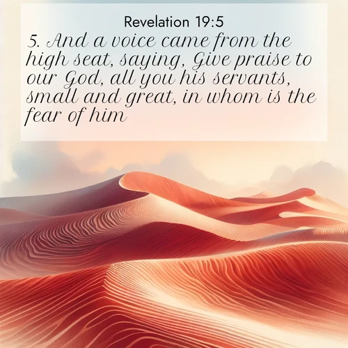 BasicEnglish Book of Revelation  ; image nature: image with the bible verse :And a voice came from the high seat, saying, Give praise to our God, all you his servants, small and great, in whom is the fear of him. ; Discover a unique collection of Bible verses adorned with winter landscapes, such as snow-covered forests, gently falling snowflakes, and pristine mountains. These images evoke the peace and purity of God&#039;s creation. Share verses like KJV Book of Revelation 19:5. Current verse is overlayed with the thematic nature scene : Desert wind sculpts perfect ripples in red sand. Twilight paints the dunes in watercolor hues. ; 19:5