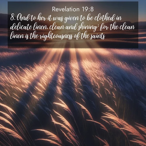 BasicEnglish Book of Revelation  ; image nature: image with the bible verse :And to her it was given to be clothed in delicate linen, clean and shining: for the clean linen is the righteousness of the saints. ; Admire our autumnal collection of Bible verse images accompanied by photos of paths lined with red and yellow leaves, fiery forests, and calm rivers. These images inspire reflection and serenity. Share verses like KJV Book of Revelation 19:8. Current verse is overlayed with the thematic nature scene : Summer breeze ripples through fields of prairie grass. ; 19:8