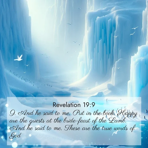 BasicEnglish Book of Revelation  ; image nature: image with the bible verse :And he said to me, Put in the book, Happy are the guests at the bride-feast of the Lamb. And he said to me, These are the true words of God. ; Admire Bible verse images capturing the beauty of beaches, with turquoise waters, palm trees, and peaceful shores. These soothing scenes reflect God&#039;s serenity and majesty. Download and share verses like KJV Book of Revelation 19:9. Current verse is overlayed with the thematic nature scene : Antarctic ice cliffs glow blue in the endless polar day. A penguin colony dots the frozen shore below. ; 19:9