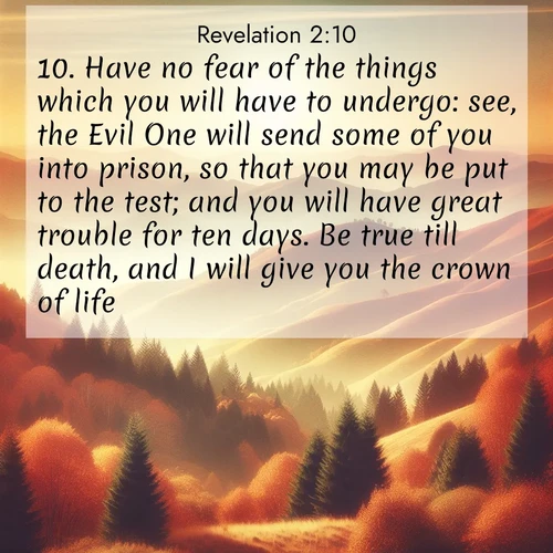BBE Book of Revelation 2:10 overlaying nature image scene: Autumn colors paint hillsides in warm earth tones.;10. Have no fear of the things which you will have to undergo: see, the Evil One will send some of you into prison, so that you may be put to the test; and you will have great trouble for ten days. Be true till death, and I will give you the crown of life.
