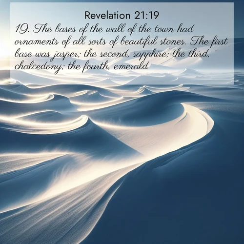 BasicEnglish Book of Revelation  ; image nature: image with the bible verse :The bases of the wall of the town had ornaments of all sorts of beautiful stones. The first base was jasper; the second, sapphire; the third, chalcedony; the fourth, emerald; ; Dive into our collection of Bible verse images combined with sublime nature photos, such as graceful waterfalls, radiant sunsets, and endless meadows. These compositions highlight the peace and harmony of God&#039;s creation with vivid colors and carefully integrated text. Download and share verses like KJV Book of Revelation 21:19. Current verse is overlayed with the thematic nature scene : Winter winds sculpt snow into graceful dunes across the tundra. ; 21:19