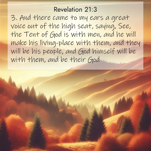 BasicEnglish Book of Revelation  ; image nature: image with the bible verse :And there came to my ears a great voice out of the high seat, saying, See, the Tent of God is with men, and he will make his living-place with them, and they will be his people, and God himself will be with them, and be their God. ; Browse our collection of Bible verses paired with captivating photos of God’s creation, like crystal-clear lakes, majestic cliffs, and colorful skies. All images are free for download and sharing. Verse examples include KJV Book of Revelation 21:3. Current verse is overlayed with the thematic nature scene : Autumn colors paint hillsides in warm earth tones. ; 21:3