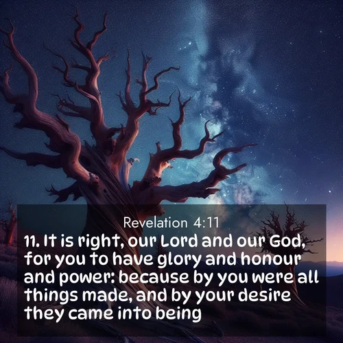 BasicEnglish Book of Revelation  ; image nature: image with the bible verse :It is right, our Lord and our God, for you to have glory and honour and power: because by you were all things made, and by your desire they came into being. ; Dive into a gallery of Bible verses illustrated by tropical beach scenes, featuring sparkling waves, seashells, and radiant sunrises. These images evoke divine peace and joy. Download and share inspiring verses like KJV Book of Revelation 4:11. Current verse is overlayed with the thematic nature scene : Ancient bristlecone pines twist toward stars. Time stands still in their presence. ; 4:11