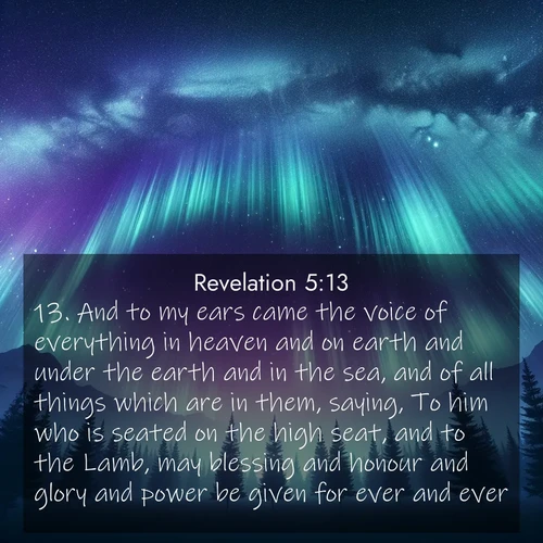 BBE Book of Revelation 5:13 overlaying nature image scene: Aurora borealis ripples like cosmic curtains. Pine trees stand sentinel beneath the light show.;13. And to my ears came the voice of everything in heaven and on earth and under the earth and in the sea, and of all things which are in them, saying, To him who is seated on the high seat, and to the Lamb, may blessing and honour and glory and power be given for ever and ever.