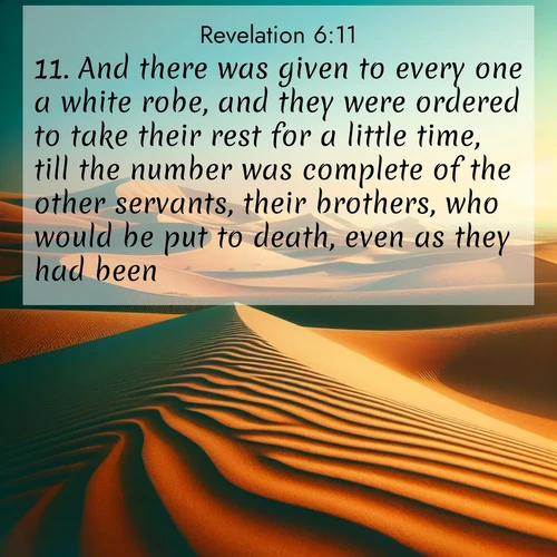 BasicEnglish Book of Revelation  ; image nature: image with the bible verse :And there was given to every one a white robe, and they were ordered to take their rest for a little time, till the number was complete of the other servants, their brothers, who would be put to death, even as they had been. ; Explore a winter collection of Bible verse images adorned with photos of icy landscapes, frozen waterfalls, and snow-covered forests. These scenes capture divine tranquility and purity. Download inspiring verses like KJV Book of Revelation 6:11. Current verse is overlayed with the thematic nature scene : Desert dunes ripple endlessly under the scorching sun, their golden crests sharp against the azure sky. A sidewinder&#039;s tracks weave delicate patterns in the sand. ; 6:11