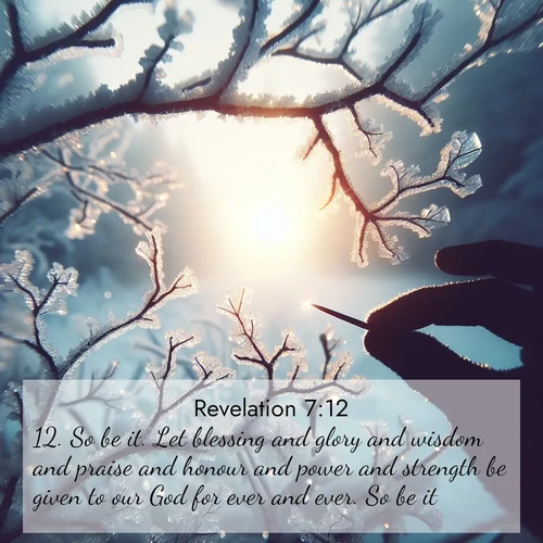 BasicEnglish Book of Revelation  ; image nature: image with the bible verse :So be it. Let blessing and glory and wisdom and praise and honour and power and strength be given to our God for ever and ever. So be it. ; Explore a collection of free Bible verse images paired with serene landscapes like golden beaches, verdant forests, and clear blue skies. Each image is ideal for desktop or phone wallpapers. Share verses like KJV Book of Revelation 7:12. Current verse is overlayed with the thematic nature scene : Winter sunrise glows through ice-coated branches. ; 7:12