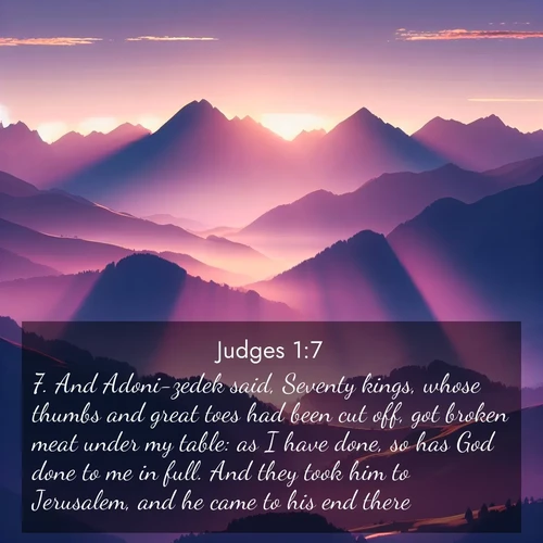 BasicEnglish Judges  ; image nature: image with the bible verse :And Adoni-zedek said, Seventy kings, whose thumbs and great toes had been cut off, got broken meat under my table: as I have done, so has God done to me in full. And they took him to Jerusalem, and he came to his end there. ; Browse an inspiring gallery of Bible verse images with nature photos, such as blooming gardens, golden deserts, and shaded forests. The chosen images capture the peaceful and joyful essence of God&#039;s creation, with vibrant colors and harmonious fonts. Share verses like KJV Judges 1:7. Current verse is overlayed with the thematic nature scene : Morning sun ignites mountain peaks. Valleys still sleep in purple shadow. ; 1:7