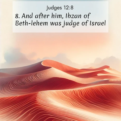 BasicEnglish Judges  ; image nature: image with the bible verse :And after him, Ibzan of Beth-lehem was judge of Israel. ; Browse an inspiring gallery of Bible verse images with nature photos, such as blooming gardens, golden deserts, and shaded forests. The chosen images capture the peaceful and joyful essence of God&#039;s creation, with vibrant colors and harmonious fonts. Share verses like KJV Judges 12:8. Current verse is overlayed with the thematic nature scene : Desert wind sculpts perfect ripples in red sand. Twilight paints the dunes in watercolor hues. ; 12:8