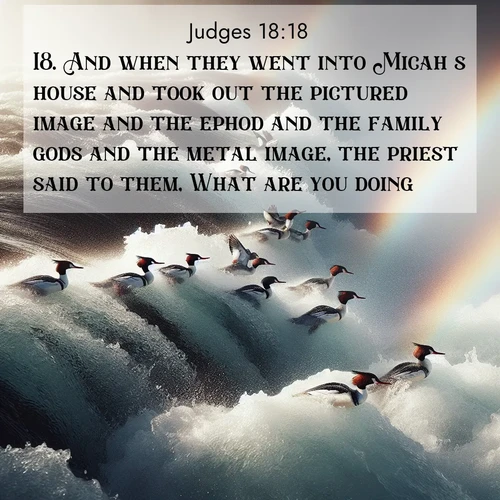 BasicEnglish Judges  ; image nature: image with the bible verse :And when they went into Micah&#039;s house and took out the pictured image and the ephod and the family gods and the metal image, the priest said to them, What are you doing? ; Dive into our collection of Bible verse images beautifully illustrated with beach photos, featuring gentle waves, sunsets over the sea, and sandy shores. These scenes evoke the peace and majesty of God. Download and share inspiring verses like KJV Judges 18:18. Current verse is overlayed with the thematic nature scene : Wild mergansers ride white water rapids. Spray creates endless rainbows. ; 18:18