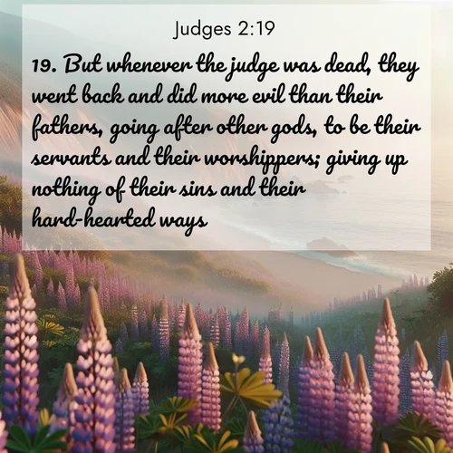 BasicEnglish Judges  ; image nature: image with the bible verse :But whenever the judge was dead, they went back and did more evil than their fathers, going after other gods, to be their servants and their worshippers; giving up nothing of their sins and their hard-hearted ways. ; Discover Bible images illustrated by desert landscapes, like sand dunes, majestic rocks, and starry skies. These images symbolize the grandeur and immensity of God&#039;s creation. Download verses like KJV Judges 2:19. Current verse is overlayed with the thematic nature scene : Wild lupines carpet coastal bluffs. Pacific fog rolls in like smoke. ; 2:19